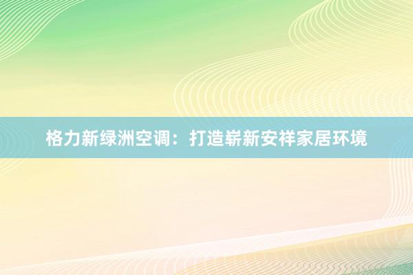 格力新绿洲空调：打造崭新安祥家居环境